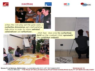 When the role-play and the game ends, a
    collective discussion and confrontation
    take place in order to share individual
    observations and reflections…
                                        …that have been used to collectively
                                        build up the contents that represents
                                        the workshop outputs




Quality in Social Services – Luxembourg City, 21st October 2011            Workshop 8
       Paolo Brusa – the Role of skills and qualifications in ensuring quality of service delivery
 