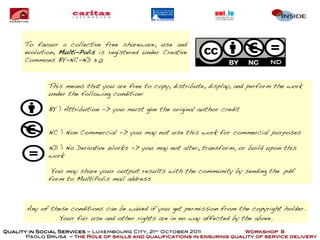 To favour a collective free shareware, use and
      evolution, Multi-Polis is registered under Creative
      Commons BY-NC-ND 3.0                                                         ND



              This means that you are free to copy, distribute, display, and perform the work
              under the following condition:

              BY ) Attribution -> you must give the original author credit


              NC ) Non Commercial -> you may not use this work for commercial purposes

              ND ) No Derivative Works -> you may not alter, transform, or build upon this
              work

               You may share your output results with the community by sending the .pdf
              form to MultiPolis mail address



       Any of these conditions can be waived if you get permission from the copyright holder.
                 Your fair use and other rights are in no way affected by the above.

Quality in Social Services – Luxembourg City, 21st October 2011            Workshop 8
       Paolo Brusa – the Role of skills and qualifications in ensuring quality of service delivery
 