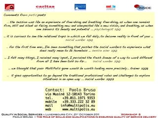 Comments from participants

    … the session was like an experience of free-diving and breathing: free-diving, as when one remains
 firm, still and silent as facing something new and unexpected like a new vision; and breathing, as when
                         one savours its beauty and potential ... psychologist 2010

 … it is curious to see the relational traps in which we fall daily, to become reality in front of you …
                                            social worker 2010

   … for the first time ever, I've seen something that pushes the social workers to experience what
                          does really mean to be homeless … service user 2010

 … I felt many things, I received many input, I perceived the fresh breeze of a way to work different
                       from all I have been told so far...    social worker 2010

    … we thought that your MultiPolis game would be worth looking more precisely... trainer 2008

   … it gives opportunities to go beyond the traditional professional roles and challenges to explore
                            situations in an open way ... social worker 2007


                             Contact:         Paolo Brusa
                             via Musinè 12-10143 Torino
                             tel.     +39.011.1971 9353
                             mobile   +39.333.222 32 89
                             mail    info@multipolis.eu
                             web      www.multipolis.eu
Quality in Social Services – Luxembourg City, 21st October 2011            Workshop 8
       Paolo Brusa – the Role of skills and qualifications in ensuring quality of service delivery
 