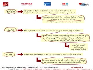 the place or type of surroundings where something is
      setting           positioned or where an event takes place as its unique tool

                                              everywhere an intervention takes place
                                                     there is an own setting
                                                  (a shelter, a park, a social service...)



       offer            the expression of readiness to do or give something if desired

                                             it comprehends everything that we do or give
                                                 but only if it matches with desires,
                                                  aspirations & will of the receiver

                                                                                Hard to handle
                                                                                  with care
                                                                               the donor's debt


     tools              a device or implement used to carry out a particular function


                                             as our particular function is care-giving,
                                             the relation is the sole available tool

Quality in Social Services – Luxembourg City, 21st October 2011            Workshop 8
       Paolo Brusa – the Role of skills and qualifications in ensuring quality of service delivery
 