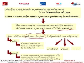 Working with people experiencing homelessness
                               is an intervention of care
     where a care-worker meets a person experiencing homelessness


                 The care-work is structured around this relation
                 between these 2 persons with all their dynamics


        the relation is not peer-to-peer -> significant role played by

             user
                        A person entitled to
                        have needs that require
                        to be satisfied                                              ............
                                                       emotions          power
             prof.
                        a person supposed to have something to offer
                        concerning the specific needs which are
                        expressed by the user in that specific setting
Quality in Social Services – Luxembourg City, 21st October 2011            Workshop 8
       Paolo Brusa – the Role of skills and qualifications in ensuring quality of service delivery
 