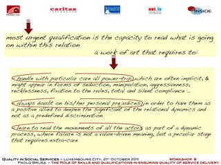 most urgent qualification is the capacity to read what is going
 on within this relation
                            a work of art that requires to:


    - handle with particular care all power-trip, which are often implicit, &
    might appear in forms of seduction, manipulation, aggressiveness,
    recklessness, fixation to the rules, total and silent compliance …

    - always doubt on his/her personal prejudices, in order to have them as
    a positive allied to deepen the significant of the relational dynamics and
    not as a predefined discrimination

    - learn to read the movements of all the actors as part of a dynamic
    process, where failure is not a value-driven meaning, but a peculiar stage
    that requires extra-care


Quality in Social Services – Luxembourg City, 21st October 2011            Workshop 8
       Paolo Brusa – the Role of skills and qualifications in ensuring quality of service delivery
 