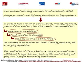 older personnel with long experience is not necessarily skilled
   younger personnel with high-level education is lacking experience


   all persons face a variety of considerations, meanings, prejudices,
   points of view, emotions, indications, needs & recommendations

         each user is an individual
             each situation is dissimilar
                  each day we all are a bit different
   the challenge is to consider not solely a training programme, but
   an on-going supervision.

   The combination of these 3 levels can support personnel, users,
   institutions to regain the inner sense of the work of taking and
   giving care to people experiencing homelessness.
Quality in Social Services – Luxembourg City, 21st October 2011            Workshop 8
       Paolo Brusa – the Role of skills and qualifications in ensuring quality of service delivery
 