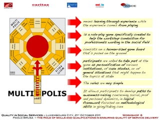 means learning through experience while
                                                  the experience comes from playing

                                                   is a role-play game specifically created to
                                                       help the workshop conduction for
                                                    professionals working in the social field

                                                  consists on a human-sized game board
                                                  that’s posed on the ground

                                                  participants are asked to take part at the
                                                  game as personification of various
                                                  institutions, of case studies, or of
                                                  general situations that might happen to
                                                  the topics at stake

                                                  The rules are very simple

                                                  It allows participants to develop paths to
   MULTI                POLIS                     awareness-raising concerning social, prof
                                                  and personal dynamics, in logical
                                                  framework focused on methodological
                                                  skills in giving/taking care

Quality in Social Services – Luxembourg City, 21st October 2011            Workshop 8
       Paolo Brusa – the Role of skills and qualifications in ensuring quality of service delivery
 