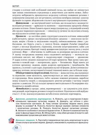 ВСТУП
створює в клітині свій особливий хімічний склад, що майже не змінюється
при змінах зовнішнього середовища в допустимих для життя межах. Забез­
печуючи вибірковість проникнення всередину клітини поживних речовин і
затримуючи шкідливі для неї речовини, клітинна мембрана виконує захисну
функцію та сприяє збереженню сталості внутрішнього середовища клітини.
Цитоплазма —це внутрішній вміст клітини, що складається з водянисто-
колоїдної речовини —цитозоля та включень —нерозчинних продуктів обміну
речовин клітини. Ними бувають краплі жиру (наприклад, у підшкірній основі)
або грудки тваринного крохмалю — глікогену (у печінці чи скелетних м’язах),
що відклалися в клітині про запас.
Органели —це постійно діючі структурні елементи клітини: мітохондрії
(забезпечують процес внутрішньоклітинного дихання — окиснення вугле­
водів, жирів і білків із виділенням енергії), ендоплазматична сітка з р и ­
босомами, які беруть участь у синтезі білків, апарат Гольджі (виробляє
секрет у вигляді ферментів, гормонів), лізосоми (перетравлюють зайві для
клітини речовини, бактерії тощо), центросома (відіграє значну роль у поділі
клітини). Ядро — обов’язкова та найбільша за розмірами органела клітини.
У ньому зосереджена основна маса спадкового матеріалу — молекули ну­
клеїнових кислот, які зібрані в надмолекулярні утворення — хромосоми.
У ядрах клітин людини знаходиться 23 пари хромосом. При цьому одна хро­
мосома в кожній парі — материнська, друга — батьківська. Ядро мають усі
клітини організму людини, окрім дозрілих еритроцитів і тромбоцитів. Як
правило, у клітині є одне ядро, переважно кулястої форми. Деякі клітини (на­
приклад, печінки, посмугованої м’язової тканини) мають два та більше ядер.
Обмін речовин та енергії вклітині. Клітина —жива система, яка підтримує
та відновлює свою цілісність, пристосовується до змін умов навколишньо­
го середовища. Вона живиться, тобто засвоює поживні речовини, виробляє
певну кількість енергії, а «відпрацьовані» рештки речовин і частину енергії
виділяє в довкілля. Усі ці складні процеси життєдіяльності безперервно від­
буваються в живій клітині.
Метаболізм (з грецьк. зміна, перетворення) — це сукупність усіх хіміч­
них реакцій, перетворень речовин і енергії в клітині. Одночасно в ній відбува­
ється 1-2 тис. взаємоузгоджених метаболічних хімічних перетворень.
Думаємо, розуміємо, відповідаємо. 1. Поясніть, що є структурною й функ­
ціональною одиницею організму людини. 2. Доведіть, що клітина є ціліс­
ною біологічною системою. 3. Чому клітини організму людини мають різну
форму та розміри? 4. Поясніть біологічні функції окремих хімічних елементів
і неорганічних речовин. 5. Поясніть біологічні функції органічних речовин.
6. Визначте особливості загальної будови клітин. 7. Визначте взаємозв’язок бу­
дови та функції ядра клітини. 8. Обґрунтуйте, чому обмін речовин й енергії є най­
важливішими процесами для живої клітини.
Домашнє завдання. 1. Підготуйте повідомлення про роль неорганічних та орга­
нічних сполук в організмі людини. Доведіть неможливість нормального функціону-
 
