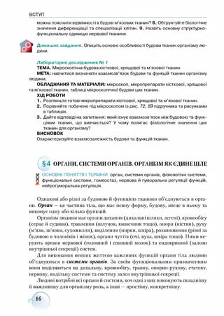 ВСТУП
можна пояснити відмінності в будові м’язових тканин? 8. Обґрунтуйте біологічне
значення диференціації та спеціалізації клітин. 9. Назвіть основну структурно-
функціональну одиницю нервової тканини.
Домашнє завдання. Опишіть основні особливості будови тканин організму лю­
дини.
Лабораторне дослідження № 1
ТЕМА. Мікроскопічна будова кісткової, хрящової та м’язової тканин
МЕТА: навчитися визначати взаємозв’язок будови та функцій тканин організму
людини.
ОБЛАДНАННЯ ТА МАТЕРІАЛИ: мікроскоп, мікропрепарати кісткової, хрящової
та м’язової тканин, таблиці мікроскопічної будови цих тканин.
ХІД РОБОТИ
1. Розгляньте готові мікропрепарати кісткової, хрящової та м’язової тканин.
2. Порівняйте побачене під мікроскопом із рис. 72, 89 підручника та рисунками
в таблицях.
3. Дайте відповіді на запитання: який існує взаємозв’язок між будовою та функ­
ціями тканин, що вивчаються? У чому полягає фізіологічне значення цих
тканин для організму?
ВИСНОВОК
Охарактеризуйте взаємозалежність будови та функцій тканин.
( §4 ОРГАНИ, СИСТЕМИ ОРГАНІВ. ОРГАНІЗМ ЯК ЄДИНЕ ЦІЛЕ
V ОСНОВНІ ПОНЯТТЯ І ТЕРМІНИ: орган, системи органів, фізіологічні системи,
Д функціональні системи, гомеостаз, нервова й гуморальна регуляції функцій,
нейрогуморальна регуляція.
Однакові або різні за будовою й функцією тканини об’єднуються в орга­
ни. Орган — це частина тіла, що має певну форму, будову, місце в ньому та
виконує одну або кілька функцій.
Організм людини має органи дихання (дихальні шляхи, легені), кровообігу
(серце й судини), травлення (шлунок, кишечник тощо), опори (кістки), руху
(м’язи, зв’язки, сухожилля), виділення (нирки, шкіра), розмноження (різні за
будовою в чоловіків і жінок), органи чуттів (очі, вуха, шкіра тощо). Ними ке­
рують органи нервової (головний і спинний мозок) та ендокринної (залози
внутрішньої секреції) систем.
Для виконання певних життєво важливих функцій органи тіла людини
об’єднуються в системи органів. За своїм функціональним призначенням
вони поділяються на дихальну, кровообігу, травну, опорно-рухову, статеву,
нервову, видільну системи та систему залоз внутрішньої секреції.
Людині потрібні всі органи й системи, хоч одні з них виконують складнішу
й важливішу для організму роль, а інші —простішу, конкретнішу.
 