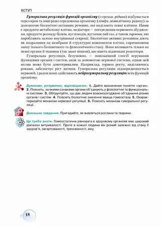 ВСТУП
Гуморальна регуляція функцій організму (з грецьк. рідина) відбувається
через кров та інші рідкі середовища організму (лімфу, міжклітинну рідину) за
допомогою біологічно активних речовин, які виділяють певні клітини. Ними
є продукти метаболізму клітин, медіатори —посередники нервового збуджен­
ня, продукти розпаду білків, вуглеводів, вуглекислий газ, а також гормони, які
виробляють залози внутрішньої секреції. Біологічно активні речовини діють
як подразники на мембрани й структурні компоненти клітин, спричиняючи
зміну їхнього біохімічного та фізіологічного стану. Вони впливають тільки на
певні органи й тканини (так звані мішені), що мають відповідні рецептори.
Гуморальна регуляція, безумовно, — повільніший спосіб керування
функціями органів і систем, аніж за допомогою нервової системи, однак цей
вплив може бути довготривалим. Наприклад, гормон росту, виділяючись
роками, забезпечує ріст дитини. Гуморальна регуляція підпорядковується
нервовій, і разом вони здійснюють нейрогуморальнурегуляцію всіх функцій
організму.
Думаємо, розуміємо, відповідаємо. 1. Дайте визначення поняття «орган».
2. Поясніть, за якими ознаками органи об’єднують у фізіологічні та функціональ­
ні системи. 3. Обґрунтуйте, що дає людині взаємоузгоджене об’єднання різних
органів і систем. 4. Поясніть біологічне значення явища гомеостазу. 5. Охарак­
теризуйте механізм нервової регуляції. 6. Поясніть механізм гуморальної регу­
ляції.
Домашнє завдання. Пригадайте, як живляться рослини та тварини.
Це треба знати. Гомеостатична рівновага в здоровому організмі має широкий
діапазон витривалості. Проте в кожної людини він різний залежно від стану її
здоров’я, загартованості, тренованості, віку.
 