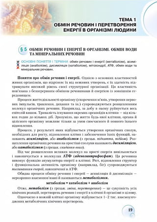ТЕМА 1
ОБМІН РЕЧОВИН І ПЕРЕТВОРЕННЯ
ЕНЕРГІЇ В ОРГАНІЗМІ ЛЮДИНИ
§ 5 ОБМІН РЕЧОВИН І ЕНЕРГІЇ В ОРГАНІЗМІ. ОБМІН ВОДИ
ТА МІНЕРАЛЬНИХ РЕЧОВИН
* ОСНОВНІ ПОНЯТТЯ І ТЕРМІНИ: обмін речовин і енергії (метаболізм), асимі-
Д ляція (анаболізм), дисиміляція (катаболізм), мітохондрії, АТФ, обмін води та
мінеральних речовин.
Поняття про обмін речовин і енергії. Однією з основних властивостей
живих організмів, що відрізняє їх від неживих утворень, є їх здатність під­
тримувати високий рівень своєї структурної організації. Ця властивість
пов’язана з безперервним обміном речовинами й енергією із зовнішнім се­
редовищем.
Процеси життєдіяльності організму (скорочення м’язів, утворення нерво­
вих імпульсів, травлення, дихання та ін.) супроводжуються розщепленням
молекул органічних речовин. Наприклад, за добу в ньому руйнується весь
епітелій кишок. Тривалість існування окремих органоїдів клітини —від кіль­
кох годин до кількох діб. Зрозуміло, що життя будь-якої клітини, органа й
цілісного організму можливе тільки за умов своєчасного й повного їхнього
відновлення.
Процеси, у результаті яких відбувається утворення органічних сполук,
необхідних для росту, відновлення клітин і забезпечення їхніх функцій, на­
зивають асиміляцією, або анаболізмом (з грецьк. підняття, підйом). Роз­
щеплення органічних речовин на простіші сполуки називають дисиміляцією,
або катаболізмом (з грецьк. скидання вниз).
Під час розщеплення великих молекул на прості енергія вивільняється
і накопичується в молекулах АТФ (аденозинтрифосфат). Ця речовина
виконує функцію акумулятора енергії в клітині. Ріст, відновлення структур
і функціональна активність організму (наприклад, біг) супроводжуються
поглинанням енергії, накопиченої в АТФ.
Обидва процеси обміну речовин і енергії — асиміляція й дисиміляція —
нерозривно взаємопов’язані й називаються метаболізмом.
метаболізм = катаболізм + анаболізм
Отже, метаболізм (з грецьк. зміна, перетворення) — це сукупність усіх
хімічних реакцій, перетворень речовин і енергії в клітині й організмі в цілому.
Одночасно в кожній клітині організму відбувається 1-2 тис. взаємоузго-
джених метаболічних хімічних перетворень.
19
 