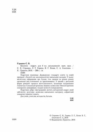 УДК
ББК
ISBN
Страшко С. В.
Біологія : підруч. для 8 кл. загальноосвіт. навч. закл. /
С. В. Страшко, Л. Г. Горяна, В. Г. Білик, С. А. Ігнатенко. —
К .: Грамота, 2016. —288 с.: іл.
ІБВК
Підручник відповідає Державному стандарту освіти та новій
програмі з біології для загальноосвітніх навчальних закладів. У ньому
висвітлено інформацію про будову тіла людини на різних рівнях
організації (від клітинного до організмового). У цікавій і доступній
формі розкриті процеси життєдіяльності, механізми підтримання
гомеостазу та взаємодії організму людини з довкіллям. Описані причини
поширених захворювань і подані шляхи їх попередження.
Підручник добре ілюстрований, містить методичний апарат, який
забезпечує грунтовне засвоєння навчального матеріалу, алфавітний
покажчик термінів і понять.
Для учнів, учителів, методистів, батьків.
УДК
ББК
© Страшко С. В., Горяна Л. Г., Білик В. Г.,
Ігнатенко С. А., 2016
© Видавництво «Грамота», 2016
 