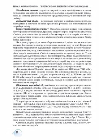 Під обміном речовин розуміють сукупність змін, що відбуваються з цими
речовинами від моменту надходження в організм із навколишнього середо­
вища до моменту утворення кінцевих продуктів розпаду й виведення їх з ор­
ганізму.
Енергетичний обмін — це процеси, пов’язані з вивільненням енергії, що
знаходиться в хімічних зв’язках органічних речовин, і її використання для
потреб організму.
Енергетичні потреби організму. На побудову нових клітин, їх оновлення,
роботу різних органів (серця, травного апарату, нирок, скорочення скелетних
м’язів під час виконання фізичної роботи) витрачається енергія, що вивіль­
няється внаслідок розщеплення хімічних зв’язків органічних речовин: білків,
жнрів, вуглеводів.
Як відомо, у природі діє закон збереження енергії, згідно з яким, енергія не
виникає й не зникає, а лише перетворюється з одного виду на інші. В організмі
людини та тварин також відбуваються перетворення енергії. Електрична енер­
гія нервового імпульсу, хімічна енергія окиснення органічних речовин, меха­
нічна енергія скорочення м’язів перетворюються на теплову енергію. Тепло
необхідне для підтримання сталої температури тіла. Якщо за допомогою спе­
ціальних приладів підрахувати кількість енергії, яка надходить до організму
людини з продуктами харчування, і кількість енергії, яку вона витрачає в про­
цесі своєї життєдіяльності, то ці величини будуть однакові. Це свідчить про те,
що закон збереження енергії притаманний і людському організмові.
Для юнака віком 20 років і масою 70 кг необхідно 1700 ккал (7140 кДж)
енергії на добу в стані повного спокою. На виконання фізичної роботи, за­
лежно від її інтенсивності, людина витрачає ще від 1000 до 4000 ккал (4200-
16 800 кДж) енергії за добу. Отже, в організмі людини за добу має розщепи­
тися стільки білків, жирів і вуглеводів, скільки необхідно для вивільнення
зазначеної вище енергії.
Обмін води в організмі. Функції води в людському організмі розглядали­
ся в § 2. Людський організм потребує її в середньому 2,5 л на добу. Приблиз­
но 1,2-1,5 л людина випиває як чисту воду, різні напої та вживає з першими
стравами. Ще літр потрапляє до організму з харчовими продуктами. Завдя­
ки окисненню білків, жирів і вуглеводів приблизно 0,3 л води утворюється в
процесі обміну речовин.
У нормі організм людини за добу має виділити стільки ж води, скільки її
одержав —тобто 2,5 л. Один-иівтора літра води виходить із сечею, 0,5-0,6 л —
випаровується через шкіру, 0,15-0,4 л —під час видиху з легенів, 0,15 л —ви­
водиться з каловими масами.
Кількість води, уживаної людиною за добу, визначається умовами її життє­
діяльності. Так, у пустелі або за важкого фізичного навантаження через значне
потовиділення організм витрачає багато води, тож і потребує її більше. Регу­
ляція водного обміну пов’язана з регуляцією концентрації солі в організмі.
Оскільки людина щоденно споживає значну кількість води, її якість сут­
тєво впливає на здоров’я.
ТЕМА 1. ОБМІН РЕЧОВИН І ПЕРЕТВОРЕННЯ ЕНЕРГІЇ В ОРГАНІЗМІ ЛЮДИНИ
20
 
