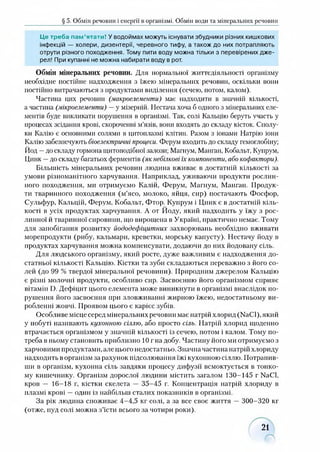 § 5. Обмін речовин і енергії в організмі. Обмін води та мінеральних речовин
Це треба пам’ятати! Уводоймах можуть існувати збудники різних кишкових
інфекцій — холери, дизентерії, черевного тифу, а також до них потрапляють
отрути різного походження. Тому пити воду можна тільки з перевірених дже­
рел! При купанні не можна набирати воду в рот.
Обмін мінеральних речовин. Для нормальної життєдіяльності організму
необхідне постійне надходження з їжею мінеральних речовин, оскільки вони
постійно витрачаються з продуктами виділення (сечею, потом, калом).
Частина цих речовин (макроелементи) має надходити в значній кількості,
а частина (мікроелементи) —у мізерній. Нестача хоча б одного з мінеральних еле­
ментів буде викликати порушення в організмі. Так, солі Кальцію беруть участь у
процесах зсідання крові, скороченні м’язів, вони входять до складу кісток. Сполу­
ки Калію є основними солями в цитоплазмі клітин. Разом з іонами Натрію іони
Калію забезпечують біоелектричні процеси. Ферум входить до складу гемоглобіну;
Йод —до складу гормона щитоподібної залози; Магнум, Манган, Кобальт, Купрум,
Цинк —до складу багатьох ферментів (як небілкові їх компоненти, або кофактори).
Більшість мінеральних речовин людина вживає в достатній кількості за
умови різноманітного харчування. Наприклад, уживаючи продукти рослин­
ного походження, ми отримуємо Калій, Ферум, Магнум, Манган. Продук­
ти тваринного походження (м’ясо, молоко, яйця, сир) постачають Фосфор,
Сульфур, Кальцій, Ферум, Кобальт, Фтор. Купрум і Цинк є в достатній кіль­
кості в усіх продуктах харчування. А от Йоду, який надходить у їжу з рос­
линної й тваринної сировини, що вирощена в Україні, практично немає. Тому
для запобігання розвитку йододефіцитних захворювань необхідно вживати
морепродукти (рибу, кальмари, креветки, морську капусту). Нестачу йоду в
продуктах харчування можна компенсувати, додаючи до них йодовану сіль.
Для людського організму, який росте, дуже важливим є надходження до­
статньої кількості Кальцію. Кістки та зуби складаються переважно з його со­
лей (до 99 % твердої мінеральної речовини). Природним джерелом Кальцію
є різні молочні продукти, особливо сир. Засвоєнню його організмом сприяє
вітамін і). Дефіцит цього елемента може виникнути в організмі внаслідок по­
рушення його засвоєння при зловживанні жирною їжею, недостатньому ви­
робленні жовчі. Проявом цього є карієс зубів.
Особливе місце серед мінеральних речовин має натрій хлорид (N301), який
у побуті називають кухонною сіллю, або просто сіль. Натрій хлорид щоденно
втрачається організмом у значній кількості із сечею, потом і калом. Тому по­
треба в ньому становить приблизно 10 г на добу. Частину його ми отримуємо з
харчовими продуктами, але цього недостатньо. Значна частина натрій хлориду
надходить в організм за рахунок підсолювання їжі кухонною сіллю. Потрапив­
ши в організм, кухонна сіль завдяки процесу дифузії всмоктується в тонко­
му кишечнику. Організм дорослої людини містить загалом 130-145 г НаСІ,
кров — 16-18 г, кістки скелета — 35-45 г. Концентрація натрій хлориду в
плазмі крові —один із найбільш сталих показників в організмі.
За рік людина споживає 4-4,5 кг солі, а за все своє життя — 300-320 кг
(отже, пуд солі можна з’їсти всього за чотири роки).
21
 