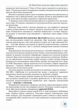 § 6. Обмін білків, вуглеводів і жирів та його порушення
нормальної життєдіяльності. Тому ці білки мають надходити до організму з
їжею. У білках рослинного походження незамінні амінокислоти або повністю
відсутні, або їх вміст недостатній.
Нестача в організмі навіть однієї незамінної амінокислоти призводить до
небажаних змін у фізіологічному стані людини. Білки не відкладаються про
запас, вони мають постійно надходити з харчовими продуктами.
У травному каналі білки їжі розщеплюються на амінокислоти, які надхо­
дять у кров. У клітинах з амінокислот синтезуються білки, властиві людсько­
му організмові.
Водночас білки клітин і частина амінокислот, які надійшли в організм
з їжею, розщеплюються на кінцеві продукти: вуглекислий газ, воду, аміак
тощо. Розщеплення амінокислот зазвичай відбувається в печінці. Продук­
ти розпаду й надлишок води виводяться з організму через нирки, легені
й шкіру.
Обмін вуглеводів і його порушення. Вуглеводи (крохмаль, цукор) є основ­
ним постачальником енергії для організму. При окисненні одного грама
глюкози вивільняється така сама кількість енергії, що й при окисненні біл­
ків — 17,2 кДж. Цінність вуглеводів як джерела енергії пов’язана зі значною
швидкістю їх засвоєння з їжі та легкістю використання кожною клітиною
організму.
Перетравлення вуглеводів розпочинається в ротовій порожнині та здій­
снюється в усіх відділах травного шляху. Навіть у товстому кишечнику з кліт­
ковини за рахунок діяльності мікрофлори утворюється незначна кількість
глюкози. Вона легко всмоктується в кров і засвоюється клітинами. Необхід­
на для забезпечення сьогочасних потреб клітини в енергії частина глюкози
окисшоється в мітохондріях, вивільняючи енергію, що акумулюється у фор­
мі АТФ. Надлишок глюкози накопичується в клітинах у формі тваринного
крохмалю - глікогену. Найбільшу здатність до його накопичення мають клі­
тини печінки та скелетних м’язів.
Загальна щоденна потреба вуглеводів для організму дорослої людини —
350-500 г. Найбільше їх у рослинній їжі, менше у продуктах тваринного
походження. Багато вуглеводів надходить до організму з цукром.
Рівень глюкози крові здорової людини має бути сталим (це одна з основ­
них складових гомеостазу) і становити приблизно 0,1 %. Ця сталість забез­
печується взаємоузгодженістю вироблення двох гормонів підшлункової
залози —інсуліну та глюкагону.
Неправильне харчування, ожиріння, алкоголь, стреси виснажують кліти­
ни підшлункової залози, що утворюють інсулін. Регуляція глюкози порушу­
ється. При цьому виникає захворювання цукровий діабет.
Якщо рівень глюкози в крові вищий 0,12 %, може виникнути діабетична
кома. Людина втрачає свідомість. Унаслідок тяжкого самоотруєння вона
може загинути. Для підтримки нормального рівня глюкози в крові хворим
на цукровий діабет уводять інсулін, який отримують із підшлункової залози
тварин.
23
 
