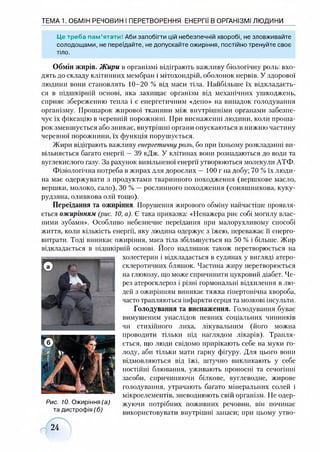 ТЕМА 1. ОБМІН РЕЧОВИН І ПЕРЕТВОРЕННЯ ЕНЕРГІЇ В ОРГАНІЗМІ ЛЮДИНИ
Це треба пам’ятати! Аби запобігти цій небезпечній хворобі, не зловживайте
солодощами, не переїдайте, не допускайте ожиріння, постійно тренуйте своє
тіло.
Обмін жирів. Жири в організмі відіграють важливу біологічну роль: вхо­
дять до складу клітинних мембран і мітохондрій, оболонок нервів. У здорової
людини вони становлять 10-20 % від маси тіла. Найбільше їх відкладаєть­
ся в підшкірній основі, яка захищає організм від механічних ушкоджень,
сприяє збереженню тепла і є енергетичним «депо» на випадок голодування
організму. Прошарок жирової тканини між внутрішніми органами забезпе­
чує їх фіксацію в черевній порожнині. При виснаженні людини, коли проша­
рок зменшується або зникає, внутрішні органи опускаються в нижню частину
черевної порожнини, їх функція порушується.
Жири відіграють важливу енергетичні)роль, бо при їхньому розкладанні ви­
вільняється багато енергії —39 кДж. У клітинах вони розпадаються до води та
вуглекислого газу. За рахунок вивільненої енергії утворюються молекули АТФ.
Фізіологічна потреба в жирах для дорослих — 100 г на добу; 70 % їх люди­
на має одержувати з продуктами тваринного походження (вершкове масло,
вершки, молоко, сало), ЗО % —рослинного походження (соняшникова, куку­
рудзяна, оливкова олії тощо).
Переїдання та ожиріння. Порушення жирового обміну найчастіше проявля­
ється ожирінням (рис. 10, а). Є така приказка: «Ненажера риє собі могилу влас­
ними зубами». Особливо небезпечне переїдання при малорухливому способі
життя, коли кількість енергії, яку людина одержує з їжею, переважає її енерго-
витрати. Тоді виникає ожиріння, маса тіла збільшується на 50 % і більше. Жир
відкладається в підшкірній основі. Його надлишок також перетворюється на
холестерин і відкладається в судинах у вигляді атеро­
склеротичних бляшок. Частина жиру перетворюється
на глюкозу, що може спричинити цукровий діабет. Че­
рез атеросклероз і різні гормональні відхилення в лю­
дей з ожирінням виникає тяжка гіпертонічна хвороба,
часто трапляються інфаркти серця та мозкові інсульти.
Голодування та виснаження. Голодування буває
вимушеним унаслідок певних соціальних чинників
чи стихійного лиха, лікувальним (його можна
проводити тільки під наглядом лікарів). Трапля­
ється, що люди свідомо прирікають себе на муки го­
лоду, аби тільки мати гарну фігуру. Для цього вони
відмовляються від їжі, штучно викликають у себе
постійні блювання, уживають проносні та сечогінні
засоби, спричиняючи білкове, вуглеводне, жирове
голодування, утрачають багато мінеральних солей і
мікроелементів, зневоднюють свій організм. Не одер­
жуючи потрібних поживних речовин, він починає
використовувати внутрішні запаси; при цьому утво-
Рис. 10. Ожиріння (а)
та дистрофія (б)
24
 