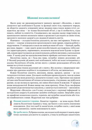 Шановні восьмикласники!
Цього року ви продовжуватимете вивчати предмет «Біологія», з якого
дізнаєтеся про особливості будови та функції свого тіла; отримаєте поради,
як зберегти здоров’я; усвідомите місце людини серед інших живих істот; до­
відаєтеся, що вона — не тільки біологічний об’єкт, а ще й особистість, гідна
поваги, любові та співчуття. Сподіваємося, що завдяки цьому підручнику ви
вдосконалите вміння визначати зміни в організмі й доглядати за своїм тілом,
зрозумієте значення здоров’я для людини й цінність життя.
Навчання —складна й копітка діяльність, що має свої правила. Уміти на­
вчатися —означає усвідомлено організовувати свою працю, зокрема роботу з
підручником. У попередніх класах ви вивчали живі об’єкти —бактерії, гриби,
рослини, тварин —і вже знаєте деякі способи їхнього дослідження, тобто вмі­
єте характеризувати, порівнювати, визначати взаємозв’язок будови та функ­
цій, ознаки пристосування до умов існування, робити висновки, узагальнення
тощо. У цьому році ви вдосконалюватимете прийоми логічного мислення.
Біологічна наука, як і будь-яка інша, потребує певних розумових дій.
У біології розумові дії мають свої особливості, тобто всі вони починаються з
аналізу біологічних об’єктів, метою якого є умовне розкладання об’єкта або
явища на суттєві складові.
Наступним етапом розумової дії є синтез. Він полягає у формуванні вис­
новків про причини подібності та відмінності об’єктів, які вивчаються.
Кожне біологічне поняття, висновок, явище, процеси, закони — це уза­
гальнення істотних ознак. Для цього необхідно проаналізувати, чим ці ознаки
подібні, а чим вони різняться, визначити головні з них. Причмнно-наслідкові
зв’язки між біологічними об’єктами встановлюють, з’ясувавши, що відбулося
раніше, на що вплинула причина, які зміни обов’язкові й можливі. У природі
немає випадковостей. Кожне явище має свою причину. Отже, будь-яка форма
розумової дії розпочинається аналізом, а закінчується синтезом —висновком.
Підручник «Біологія» для 8 класу складається з наукової інформації та
методичного апарату й допоможе засвоїти необхідні знання. Звертайте увагу
на шрифтові позначення понять, термінів, які потрібно запам’ятати або тіль­
ки ознайомитися з ними. Підручник має такі рубрики:
Основні поняття і терміни. Поняття і терміни —це мова науки. Особ­
ливість біологічних термінів у тому, що багато з них мають іншомовне
походження. Для того щоб їх запам’ятати, потрібно знати, з якої мови
вони запозичені, і вміти пояснювати їх зміст.
Це треба знати. Рубрика означає, що подані в ній відомості мають прак­
тичне значення для життя та здоров’я, а тому їх необхідно запам’ятати.
З
 