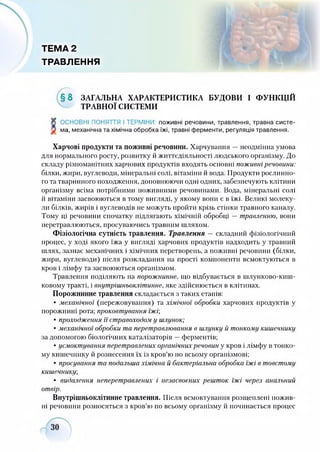 ТЕМА 2
ТРАВЛЕННЯ
» .
§ 8 ЗАГАЛЬНА ХАРАКТЕРИСТИКА БУДОВИ І ФУНКЦІЙ
ТРАВНОЇ СИСТЕМИ
X ОСНОВНІ ПОНЯТТЯ І ТЕРМІНИ: поживні речовини, травлення, травна систе-
V ма, механічна та хімічна обробка їжі, травні ферменти, регуляція травлення.
Харчові продукти та поживні речовини. Харчування —неодмінна умова
для нормального росту, розвитку й життєдіяльності людського організму. До
складу різноманітних харчових продуктів входять основні поживні речовини:
білки, жири, вуглеводи, мінеральні солі, вітаміни й вода. Продукти рослинно­
го та тваринного походження, доповнюючи одні одних, забезпечують клітини
організму всіма потрібними поживними речовинами. Вода, мінеральні солі
й вітаміни засвоюються в тому вигляді, у якому вони є в їжі. Великі молеку­
ли білків, жирів і вуглеводів не можуть пройти крізь стінки травного каналу.
Тому ці речовини спочатку підлягають хімічній обробці —травленню, вони
перетравлюються, просуваючись травним шляхом.
Фізіологічна сутність травлення. Травлення —складний фізіологічний
процес, у ході якого їжа у вигляді харчових продуктів надходить у травний
шлях, зазнає механічних і хімічних перетворень, а поживні речовини (білки,
жири, вуглеводи) після розкладання на прості компоненти всмоктуються в
кров і лімфу та засвоюються організмом.
Травлення поділяють на порожнинне, що відбувається в шлунково-киш­
ковому тракті, і внутрішньоклітинне, яке здійснюється в клітинах.
Порожнинне травлення складається з таких етапів:
• механічної (пережовування) та хімічної обробки харчових продуктів у
порожнині рота; проковтування їжі;
• проходження її стравоходом у шлунок;
• механічної обробки та перетравлювання в шлунку й тонкому кишечнику
за допомогою біологічних каталізаторів —ферментів;
• усмоктування перетравлених органічних речовин у кров і лімфу в тонко­
му кишечнику й рознесення їх із кров’ю по всьому організмові;
• просування та подальша хімічна й бактеріальна обробка їжі в товстому
кишечнику;
• видалення неперетравлених і незасвоених решток їжі через анальний
отвір.
Внутрішньоклітинне травлення. Після всмоктування розщеплені пожив­
ні речовини розносяться з кров’ю по всьому організму й починається процес
 
