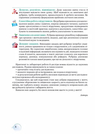 1&ь
Думаємо, розуміємо, відповідаємо. Дуже важливо вміти стисло й
послідовно викласти свою думку. Щоб відповісти на запитання цієї
рубрики, треба поміркувати, проаналізувати й зробити висновки. Це
сприятиме успішному формуванню прийомів логічного мислення.
Самостійна робота з підручником. Ця рубрика призначена для вдоско­
налення ваших умінь і навичок, зокрема швидкого читання, здатності
краще орієнтуватися в тексті підручника, продуктивно відтворювати
вивчене в життєвій практиці, навчитися аналізувати, самостійно здо­
бувати та поповнювати знання, робити узагальнення та висновки.
Запитання для допитливих. Рубрика пропонує різнобічну інформацію
про організм і життєдіяльність людини, дані про досягнення сучасної
біологічної науки та медицини.
Домашнє завдання. Виконання завдань цієї рубрики потребує уваж­
ності, уміння працювати не тільки з підручником, а й з додатковою лі­
тературою. Це сприятиме виробленню умінь виокремлювати головне
в науковій інформації, визначати послідовність дій, знаходити основні
слова й поняття, визначати в тексті змістові елементи для короткого
переказу, доповіді, повідомлення або реферату. Рубрика допоможе
розповісти членам вашої родини, про що ви дізналися з підручника.
Практичні та лабораторні роботи й досліди можна віднести до наукових
досліджень. Радимо виконувати їх за таким планом:
• прочитайте тему й мету дослідження;
• визначте порядок дії за інструкцією, що подана в підручнику;
• за результатами роботи зробіть висновок відповідно до мети досліджен­
ня (спостереження або експерименту).
Сподіваємося, що цей підручник стане вам добрим порадником у житті,
слугуватиме збереженню та зміцненню здоров’я; дасть відповіді на багато за­
питань, які турбують кожну людину; допоможе уникнути неправильних дій,
що руйнують організм і забирають життя.
Бажаємо вам здоров’я, без якого неможливе щастя та успіх у житті!
Автори
 