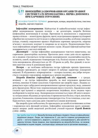 ТЕМА 2. ТРАВЛЕННЯ
(§ 1 1 ІНФЕКЦІЙНІ ЗАХВОРЮВАННЯ ОРГАНІВ ТРАВНОЇ
СИСТЕМИ ТА ЇХ ПРОФІЛАКТИКА. ПЕРША ДОПОМОГА
ПРИ ХАРЧОВИХ ОТРУЄННЯХ
К ОСНОВНІ ПОНЯТТЯ ІТЕРМІНИ: дизентерія, холера, хвороба Боткіна, глистяна
V хвороба,харчові отруєння.
Інфекційні захворювання. Найчастіші й найнебезпечніші гострі інфек­
ційні захворювання травних шляхів — це дизентерія, хвороба Боткіна
(інфекційна жовтяниця) й холера. Причиною їх виникнення є порушення
правил гігієни —немиті руки,фрукти, овочі; недотримання правил кулінарної
обробки їжі; купання та пиття води із забруднених водойм, особливо закритих
(озера, ставки); порушення правил зберігання харчових продуктів, зокрема
м’ясних і молочних; контакт із хворими на ці недуги. Переносниками бага­
тьох інфекційних хвороб травних шляхів є мухи. Згадані інфекції найчастіше
поширюються у вигляді епідемій.
Дизентерія —гостре інфекційне захворювання товстого кишечнику, що
спричиняє дизентерійна паличка. Протягом двох-семи днів після заражен­
ня в людини з’являються гострі ознаки захворювання: надзвичайна кволість,
млявість, озноб, підвищення температури тіла, болісні спазми в животі. Час­
тота випорожнень збільшується до 10—25 разів за добу. Кал рідкий, із вели­
ким вмістом слизу й домішками крові.
Холера — це особливо небезпечна гостра інфекція органів травлення,
що швидко призводить до смерті хворого й набуває характеру поширеної
епідемії. Її збудником є мікроорганізм —холерна паличка, яка добре почува­
ється у водному середовищі, наприклад у різних водоймах.
Хвороба Боткіна (інфекційний, або вірусний, гепатит — з грецьк.
печінка) — це гостра інфекційна хвороба, за якої переважно вражається
печінка, виникає її тяжке запалення. Спричиняє цю хворобу вірус. Людина за­
ражається через забруднені випорожненнями харчові продукти, воду, домашні
речі, брудні руки. Мухи теж є переносниками вірусу гепатиту. Зараження може
статися при купанні в закритих непроточних водоймах, коли людина через
необережність ковтне воду. Захворювання починається через 40 днів із момен­
ту потрапляння збудника до організму й проявляється болем у горлі, кволістю,
нудотою, блюванням, підвищенням температури тіла. Сеча темнішає, а кал зне­
барвлюється, через декілька днів з’являються ознаки жовтяниці.
Ця хвороба дуже небезпечна, бо призводить до загибелі печінкових клітин
і порушення всіх функцій печінки. Інфекційне походження цього захворю­
вання вперше довів видатний російський учений-терапевт Сергій Боткін
(1832-1889).
Це треба пам’ятати! Хворобу Боткіна необхідно лікувати тільки в інфекційному
відділенні лікарні. Люди, які перенесли її, усе життя повинні дотримуватися
дієти — не їсти смаженого, жирного, гострого, консервованого, аби запобігти
цирозу печінки. Кров людини, яка перехворіла на хворобу Боткіна, не можна
переливати іншим людям, оскільки вірус залишається в організмі назавжди.
 