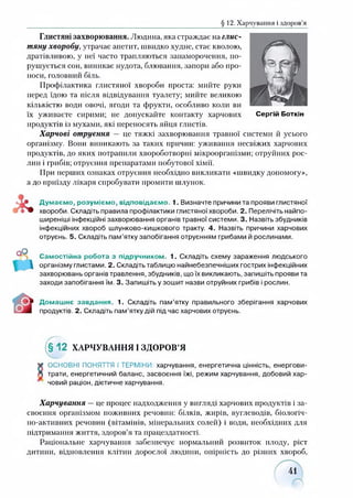 § 12. Харчування і здоров’я
Глистяні захворювання. Людина, яка страждає на глис­
тяну хворобу, утрачає апетит, швидко худне, стає кволою,
дратівливою, у неї часто трапляються запаморочення, по­
рушується сон, виникає нудота, блювання, запори або про­
носи, головний біль.
Профілактика глистяної хвороби проста: мийте руки
перед їдою та після відвідування туалету; мийте великою
кількістю води овочі, ягоди та фрукти, особливо коли ви
їх уживаєте сирими; не допускайте контакту харчових Сергій Боткін
продуктів із мухами, які переносять яйця глистів.
Харчові отруєння — це тяжкі захворювання травної системи й усього
організму. Вони виникають за таких причин: уживання несвіжих харчових
продуктів, до яких потрапили хвороботворні мікроорганізми; отруйних рос­
лин і грибів; отруєння препаратами побутової хімії.
При перших ознаках отруєння необхідно викликати «швидку допомогу»,
а до приїзду лікаря спробувати промити шлунок.
Думаємо, розуміємо, відповідаємо. 1. Визначте причини та прояви глистяної
хвороби. Складіть правила профілактики глистяної хвороби. 2. Перелічіть найпо­
ширеніші інфекційні захворювання органів травної системи. 3. Назвіть збудників
інфекційних хвороб шлунково-кишкового тракту. 4. Назвіть причини харчових
отруєнь. 5. Складіть пам’ятку запобігання отруєнням грибами й рослинами.
Самостійна робота з підручником. 1. Складіть схему зараження людського
організму глистами. 2. Складіть таблицю найнебезпечніших гострих інфекційних
захворювань органів травлення, збудників, що їх викликають, запишіть прояви та
заходи запобігання їм. 3. Запишіть у зошит назви отруйних грибів і рослин.
Домашнє завдання. 1. Складіть пам’ятку правильного зберігання харчових
продуктів. 2. Складіть пам’ятку дій під час харчових отруєнь.
(§12 ХАРЧУВАННЯ І ЗДОРОВ’Я
* ОСНОВНІ ПОНЯТТЯ І ТЕРМІНИ: харчування, енергетична цінність, енергови-
Л трати, енергетичний баланс, засвоєння їжі, режим харчування, добовий хар­
човий раціон, дієтичне харчування.
Харчування —це процес надходження у вигляді харчових продуктів і за­
своєння організмом поживних речовин: білків, жирів, вуглеводів, біологіч­
но-активних речовин (вітамінів, мінеральних солей) і води, необхідних для
підтримання життя, здоров’я та працездатності.
Раціональне харчування забезпечує нормальний розвиток плоду, ріст
дитини, відновлення клітин дорослої людини, опірність до різних хвороб,
 