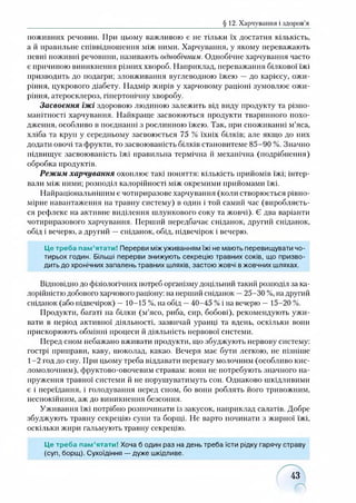 § 12. Харчування і здоров’я
поживних речовин. При цьому важливою є не тільки їх достатня кількість,
а й правильне співвідношення між ними. Харчування, у якому переважають
певні поживні речовини, називають однобічним. Однобічне харчування часто
є причиною виникнення різних хвороб. Наприклад, переважання білкової їжі
призводить до подагри; зловживання вуглеводною їжею — до карієсу, ожи­
ріння, цукрового діабету. Надмір жирів у харчовому раціоні зумовлює ожи­
ріння, атеросклероз, гіпертонічну хворобу.
Засвоєння їжі здоровою людиною залежить від виду продукту та різно­
манітності харчування. Найкраще засвоюються продукти тваринного похо­
дження, особливо в поєднанні з рослинною їжею. Так, при споживанні м’яса,
хліба та круп у середньому засвоюється 75 % їхніх білків; але якщо до них
додати овочі та фрукти, то засвоюваність білків становитеме 85-90 %. Значно
підвищує засвоюваність їжі правильна термічна й механічна (подрібнення)
обробка продуктів.
Режим харчування охоплює такі поняття: кількість прийомів їжі; інтер­
вали між ними; розподіл калорійності між окремими прийомами їжі.
Найраціональнішим є чотириразове харчування (коли створюється рівно­
мірне навантаження на травну систему) в один і той самий час (виробляєть­
ся рефлекс на активне виділення шлункового соку та жовчі). Є два варіанти
чотириразового харчування. Перший передбачає сніданок, другий сніданок,
обід і вечерю, а другий —сніданок, обід, підвечірок і вечерю.
Це треба пам’ятати! Перерви між уживанням їжі не мають перевищувати чо­
тирьох годин. Більші перерви знижують секрецію травних соків, що призво­
дить до хронічних запалень травних шляхів, застою жовчі в жовчних шляхах.
Відповідно до фізіологічних потреб організму доцільний такий розподіл за ка­
лорійністю добового харчового раціону: на перший сніданок —25-30 %, на другий
сніданок (або підвечірок) —10-15 %, на обід —40-45 %і на вечерю —15-20 %.
Продукти, багаті на білки (м’ясо, риба, сир, бобові), рекомендують ужи­
вати в період активної діяльності, зазвичай уранці та вдень, оскільки вони
прискорюють обмінні процеси й діяльність нервової системи.
Перед сном небажано вживати продукти, що збуджують нервову систему:
гострі приправи, каву, шоколад, какао. Вечеря має бути легкою, не пізніше
1-2 год до сну. При цьому треба віддавати перевагу молочним (особливо кис­
ломолочним), фруктово-овочевим стравам: вони не потребують значного на­
пруження травної системи й не порушуватимуть сон. Однаково шкідливими
є і переїдання, і голодування перед сном, бо вони роблять його тривожним,
неспокійним, аж до виникнення безсоння.
Уживання їжі потрібно розпочинати із закусок, наприклад салатів. Добре
збуджують травну секрецію супи та борщі. Не варто починати з жирної їжі,
оскільки жири гальмують травну секрецію.
Це треба пам’ятати! Хоча б один раз на день треба їсти рідку гарячу страву
(суп, борщ). Сухоїдіння — дуже шкідливе.
43
 
