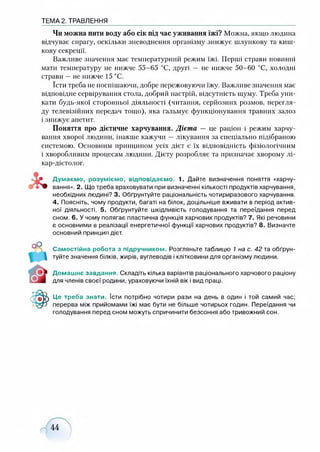 ТЕМА 2. ТРАВЛЕННЯ
Чи можна пити воду або сік під час уживання їжі? Можна, якщо людина
відчуває спрагу, оскільки зневоднення організму знижує шлункову та киш­
кову секреції.
Важливе значення має температурний режим їжі. Перші страви повинні
мати температуру не нижче 55-65 °С, другі — не нижче 50-60 °С, холодні
страви —не нижче 15 °С.
їсти треба не поспішаючи, добре пережовуючи їжу. Важливе значення має
відповідне сервірування стола, добрий настрій, відсутність шуму. Треба уни­
кати будь-якої сторонньої діяльності (читання, серйозних розмов, перегля­
ду телевізійних передач тощо), яка гальмує функціонування травних залоз
і знижує апетит.
Поняття про дієтичне харчування. Дієта — це раціон і режим харчу­
вання хворої людини, інакше кажучи —лікування за спеціально підібраною
системою. Основним принципом усіх дієт є їх відповідність фізіологічним
і хворобливим процесам людини. Дієту розробляє та призначає хворому лі-
кар-дієтолог.
Думаємо, розуміємо, відповідаємо. 1. Дайте визначення поняття «харчу­
вання». 2. Що треба враховувати при визначенні кількості продуктів харчування,
необхідних людині? 3. Обґрунтуйте раціональність чотириразового харчування.
4. Поясніть, чому продукти, багаті на білок, доцільніше вживати в період актив­
ної діяльності. 5. Обґрунтуйте шкідливість голодування та переїдання перед
сном. 6. У чому полягає пластична функція харчових продуктів? 7. Які речовини
є основними в реалізації енергетичної функції харчових продуктів? 8. Визначте
основний принцип дієт.
Самостійна робота з підручником. Розгляньте таблицю 1 на с. 42 та обґрун­
туйте значення білків, жирів, вуглеводів і клітковини для організму людини.
Домашнє завдання. Складіть кілька варіантів раціонального харчового раціону
для членів своєї родини, ураховуючи їхній вік і вид праці.
Це треба знати. їсти потрібно чотири рази на день в один і той самий час;
перерва між прийомами їжі має бути не більше чотирьох годин. Переїдання чи
голодування перед сном можуть спричинити безсоння або тривожний сон.
 