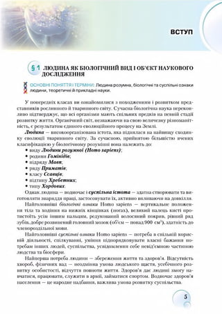 ВСТУП
§ 1 ЛЮДИНА ЯК БІОЛОГІЧНИЙ ВИД І ОБ’ЄКТ НАУКОВОГО
ДОСЛІДЖЕННЯ
К ОСНОВНІ ПОНЯТТЯ ІТЕРМІНИ Людина розумна, біологічні та суспільні ознаки
V людини, теоретичні й прикладні науки.
У попередніх класах ви ознайомилися з походженням і розвитком пред­
ставників рослинного й тваринного світу. Сучасна біологічна наука перекон­
ливо підтверджує, що всі організми мають спільних предків на певній стадії
розвитку життя. Органічний світ, незважаючи на свою величезну різноманіт­
ність, є результатом єдиного еволюційного процесу на Землі.
Людина —високоорганізована істота, яка піднялася на найвищу сходин­
ку еволюції тваринного світу. За сучасною, прийнятою більшістю вчених
класифікацією у біологічному розумінні вона належить до:
• виду Людини розумної (Homo sapiens) ,
• родини Гомінідів;
• підряду Мавп;
• ряду Приматів;
• класу Ссавців;
• підтипу Хребетних;
• типу Хордових.
Однак людина —водночас і суспільна істота —здатна створювати та ви­
готовляти знаряддя праці, застосовувати їх, активно впливаючи на довкілля.
Найголовніші біологічні ознаки Homo sapiens — вертикальне положен­
ня тіла та ходіння на нижніх кінцівках (ногах), великий палець клсті про­
тистоїть усім іншим пальцям, редукований волосяний покрив, рівний ряд
зубів, добре розвинений головний мозок (об’єм —понад 900 см3), здатність до
членороздільної мови.
Найголовніші суспільні ознаки Homo sapiens —потреба в спільній корис­
ній діяльності, спілкуванні, уміння підпорядковувати власні бажання по­
требам інших людей, суспільства, усвідомлення себе невід’ємною частиною
людства та біосфери.
Найперша потреба людини —збереження життя та здоров’я. Відсутність
хвороб, фізичних вад — неодмінна умова людського щастя, усебічного роз­
витку особистості, відчуття повноти життя. Здоров’я дає людині змогу на­
вчатися, працювати, служити в армії, займатися спортом. Водночас здоров’я
населення —це народне надбання, важлива умова розвитку суспільства.
5
 