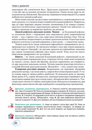 ТЕМА 3. ДИХАННЯ
прискорити або уповільнити його. Прикладом керування своїм диханням
є спів або гра на духових музичних інструментах. Однак вплив кори на ди­
хальний центр обмежений. При різкому підвищенні концентрації СО., в крові
відбувається мимовільний вдих.
Якщо певні ситуації, що регулярно повторюються, супроводжуються змі­
нами дихання, то в людини можуть вироблятися умовнірефлекси. Наприклад,
при дії стрес-факторів людина починає хвилюватися й це завжди супрово­
джується поглибленням і прискоренням дихання. Такий стан забезпечує го­
товність організму до вирішення проблем, що виникли.
Захисні рефлекси дихальних шляхів. Чхання —це безумовний рефлекс,
за допомогою якого з порожнини носа видаляються різні подразнювальні
агенти —пил, сторонні тіла, слиз, пари їдких хімічних речовин тощо. Так ор­
ганізм запобігає потраплянню їх до інших дихальних шляхів. Рецептори цього
рефлексу містяться в носовій порожнині, а його центр —у довгастому мозку.
Чхання може бути також симптомом інфекційного захворювання, що су­
проводжується нежитем. Зі струменем повітря з носа при чханні викидаєть­
ся безліч вірусів і бактерій, і це звільняє організм від інфекційних чинників,
але сприяє поширенню інфекції серед інших людей. Тому, коли ви чхаєте,
обов’язково прикривайте ніс хустинкою.
Кашель — це також захисний безумовний рефлекс, спрямований на ви­
далення ротовою порожниною пилу, сторонніх часток, якщо вони потрапили
до гортані, глотки, трахеї або бронхів, грудочок харкотиння, що утворюєть­
ся при запаленні дихальних шляхів. Чутливі кашлеві рецептори містяться в
слизовій оболонці дихальних шляхів. Центр його —теж у довгастому мозку.
Гуморальна регуляція дихання. Подразником, що спричиняє збудження
дихального центру, є вуглекислий газ, зокрема його концентрація в крові. У ста­
ні спокою доросла людина робить приблизно 16 дихальних рухів за хвилину.
Якщо рівень СО., в крові збільшується, відповідні рецептори сприймають це й
надсилають нервові імпульси в центр вдиху, збільшуючи його активність. Уна­
слідок цього частота й глибина дихальних рухів збільшується (наприклад, при
фізичному навантаженні або при перебуванні в непровітреному приміщенні).
Думаємо, розуміємо, відповідаємо. 1. Поясніть поняття «легенева вентиля­
ція». Що є її основою? 2. Поясніть механізм вдиху та видиху. 3. Поясніть, що нази­
ваютьдихальним ідодатковим об’ємами. 4. Визначте показник життєвої ємності
легень. 5. З’ясуйте, як здоровий спосіб життя та фізичні тренування підвищують
життєву ємність легень. Обґрунтуйте, чому. 6. До яких рефлексів відносяться
чхання та кашель? 7. Від чого залежить об’єм споживання кисню організмом?
Запитання для допитливих. 1. Чому на морозі з рота йде пара? 2. Чому за
складом видихуваного повітря автоінспектор може з’ясувати, чи вживав ал­
коголь водій-порушник? 3. Для чого до рота людини, що видається неживою,
підносять дзеркальце?
Домашнє завдання. Обґрунтуйте, чому плавець перед тим, як пірнути, робить
кілька глибоких вдихів і видихів.
 
