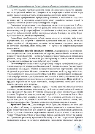 На туберкульоз частіше хворіють люди зі зниженою опірністю організ­
му, не загартовані, які погано харчуються, не дотримуються гігієнічних норм
життя та свого житла, курять, зловживають алкоголем, наркотиками.
Соціальна профілактика туберкульозу полягає в поліпшенні загально­
го рівня життя населення, екологічного стану довкілля, охороні праці та
здоров’я, сприянні розвитку фізкультури та спорту.
Санітарна профілактика —це лікування хворих, спостереження й обсте­
ження членів їхніх сімей. З метою раннього виявлення туберкульозу широ­
ко застосовують флюорографічне рентгенівське дослідження та діагностичні
алергічні туберкулінові проби, наприклад Манту (названо на честь фран­
цузького вченого, який це запровадив).
Специфічна профілактика туберкульозу полягає в уведенні всім ново­
народженим, а за потреби — підліткам і дорослим, вакцини БЦЖ, що являє
собою ослаблені туберкульозні палички, які сприяють утворенню активно­
го штучного імунітету. Його тривалість —4-5 років. За потреби вакцинацію
повторюють.
Неінфекційні хвороби дихальної системи. Захворювання, що зумовлю­
ють порушення дихання, виникають після ушкодження або під впливом пев­
них негативних факторів —куріння, удихання чадного газу, парів органічних
речовин, пилу тощо. До відомих факторів ризику належать також пасивне
куріння, повторні респіраторні інфекції в дитинстві.
Пневмоторакс виникає внаслідок розриву плеври, що спричиняє надхо­
дження повітря до плевральної порожнини й спадання легень. Пневмоторакс
найчастіше є наслідком травми, що супроводжувалася порушенням ціліснос­
ті грудної порожнини. Основні симптоми: задишка та біль у грудній клітці,
утрата свідомості внаслідок асфіксії (ядухи). При пневмотораксі постражда-
лий потребує невідкладної допомоги, яка полягає в накладанні пов’язки, що
припиняє надходження повітря до плевральної порожнини. Поки цілісність
грудної порожнини не буде поновлена, постраждалому необхідно робити
штучне дихання «рот до рота».
Бронхіальна астма (з грецьк. ядуха) —тяжка хронічна хвороба органів
дихання, що виявляється нападами ядухи й кашлю, пов’язаними зі знижен­
ням прохідності бронхів. У тяжких випадках це може призвести до смерті
людини. За різними даними, на астму хворіє 0,5-1 % населення Землі. Зде­
більшого астма має алергічну природу. До основних алергенів, які прово­
кують напади астми, належать пліснява, пилок рослин, шерсть тварин, пил,
харчові продукти, ліки. Причина деяких форм захворювання невідома.
Хронічний бронхіт. Хоча повторні гострі бронхіти, збудниками яких є ві­
руси чи бактерії, можуть спричинити хронічне запалення, основними факто­
рами ризику виникнення цієї хвороби є куріння та дія хімічних подразників.
Спочатку кашель виникає переважно в дощові холодні місяці, а згодом по­
чинає турбувати постійно. З ’являються також захриплість голосу та задиш­
ка. Причиною розвитку хронічного бронхіту є те, що подразнення бронхів
тютюновим димом чи певними хімічними чинниками стимулює надмірну
§ 16. Хвороби дихальної системи. Вплив куріння та забрудненого повітря наорганидихання
 