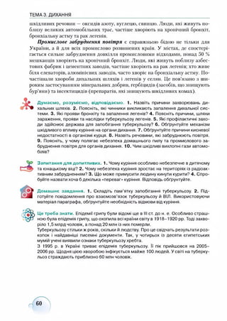 ТЕМА 3. ДИХАННЯ
шкідливих речовин —оксидів азоту, вуглецю, свинцю. Люди, які живуть по­
близу великих автомобільних трас, частіше хворіють на хронічний бронхіт,
бронхіальну астму та рак легенів.
Промислове забруднення повітря є справжньою бідою не тільки для
України, а й для всіх промислово розвинених країн. У містах, де спостері­
гається сильне забруднення довкілля промисловими відходами, понад 50 %
мешканців хворіють на хронічний бронхіт. Люди, які живуть поблизу азбес­
тових фабрик і цементних заводів, частіше хворіють на рак легенів; хто живе
біля елеваторів, алюмінієвих заводів, часто хворіє на бронхіальну астму. По­
частішали хвороби дихальних шляхів і легенів у селян. Це пов’язано з ши­
роким застосуванням мінеральних добрив, гербіцидів (засобів, що знищують
бур’яни) та інсектицидів (препаратів, які знищують шкідливих комах).
Думаємо, розуміємо, відповідаємо. 1. Назвіть причини захворювань ди­
хальних шляхів. 2. Поясніть, які чинники викликають запалення дихальної сис­
теми. 3. Які прояви бронхіту та запалення легенів? 4. Поясніть причини, шляхи
зараження, прояви та наслідки туберкульозу легенів. 5. Які профілактичні захо­
ди здійснює держава для запобігання туберкульозу? 6. Обґрунтуйте механізм
шкідливого впливу куріння на органи дихання. 7. Обґрунтуйте причини кисневої
недостатності в організмі курця. 8. Назвіть речовини, які забруднюють повітря.
9. Поясніть, у чому полягає небезпека домашнього пилу та промислового за­
бруднення повітря для органів дихання. 10. Чим шкідливі вихлопні гази автомо­
білів?
Запитання для допитливих. 1. Чому куріння особливо небезпечне в дитячому
та юнацькому віці? 2. Чому небезпека куріння зростає на територіях із радіоак­
тивним забрудненням? 3. Що може примусити людину кинути курити? 4. Спро­
буйте назвати хоча б декілька «переваг» куріння. Відповідь обґрунтуйте.
Домашнє завдання. 1. Складіть пам’ятку запобігання туберкульозу. 2. Під­
готуйте повідомлення про взаємозв’язок туберкульозу й ВІЛ. Використовуючи
матеріал параграфа, обґрунтуйте необхідність відмови від куріння.
Це треба знати. Епідемії грипу були відомі ще в III ст. до н. е. Особливо страш­
ною була епідемія грипу, що охопила всі країни світу в 1918-1920 рр. Тоді захво­
ріло 1,5 млрд чоловік, а понад 20 млн із них померли.
Туберкульозу стільки ж років, скільки й людству. Про це свідчать результати роз­
копок і найдавніші писемні документи. Так, у чотирьох із десяти єгипетських
мумій учені виявили ознаки туберкульозу хребта.
З 1995 р. в Україні триває епідемія туберкульозу. Її пік прийшовся на 2005-
2006 рр. Щодня цією хворобою інфікується майже 100 людей. У світі на туберку­
льоз страждають приблизно 60 млн чоловік.
 