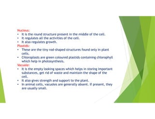 Nucleus:
• It is the round structure present in the middle of the cell.
• It regulates all the activities of the cell.
• It also regulates growth.
Plastids:
• These are the tiny rod-shaped structures found only in plant
cells.
• Chloroplasts are green coloured plastids containing chlorophyll
which help in photosynthesis.
Vacuole:
• It is the empty looking spaces which helps in storing important
substances, get rid of waste and maintain the shape of the
cell.
• It also gives strength and support to the plant.
• In animal cells, vacuoles are generally absent. If present, they
are usually small.
 