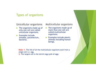 Types of organisms
Unicellular organisms
 The organisms made up of
only one cell are called
unicellular organisms.
 Examples include
amoeba, paramecium,
bacteria.
Multicellular organisms
 The organisms made up of
more than one cell are
called multicellular
organisms.
 Examples include plants,
animals including human
beings.
Note: 1. The life of all the multicellular organisms start from a
single cell i.e. egg.
2. The largest cell is the ostrich egg (yolk of egg).
 