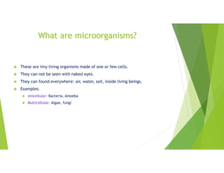 What are microorganisms?
 These are tiny living organisms made of one or few cells.
 They can not be seen with naked eyes.
 They can found everywhere: air, water, soil, inside living beings.
 Examples:
 Unicellular: Bacteria, Amoeba
 Multicellular: Algae, fungi
 