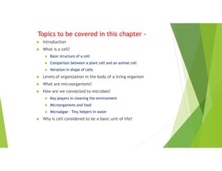 Topics to be covered in this chapter -
 Introduction
 What is a cell?
 Basic structure of a cell
 Comparison between a plant cell and an animal cell
 Variation in shape of cells
 Levels of organization in the body of a living organism
 What are microorganisms?
 How are we connected to microbes?
 Key players in cleaning the environment
 Microorganisms and food
 Microalgae – Tiny helpers in water
 Why is cell considered to be a basic unit of life?
 