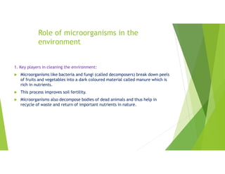 Role of microorganisms in the
environment
1. Key players in cleaning the environment:
 Microorganisms like bacteria and fungi (called decomposers) break down peels
of fruits and vegetables into a dark coloured material called manure which is
rich in nutrients.
 This process improves soil fertility.
 Microorganisms also decompose bodies of dead animals and thus help in
recycle of waste and return of important nutrients in nature.
 