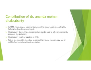 Contribution of dr. ananda mohan
chakrabarty
 In 1971, he developed a special bacterium that could break down oil spills,
helping to clean the environment.
 His discovery showed how microorganisms can be used to solve environmental
problems like pollution.
 His discovery received a patent in 1980.
 Patent is a copyright given to a person so that no one else can copy, use or
sell his/her invention without permission.
 
