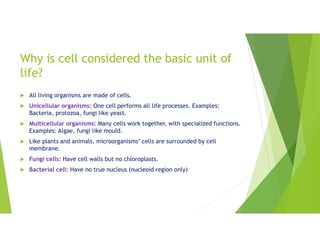 Why is cell considered the basic unit of
life?
 All living organisms are made of cells.
 Unicellular organisms: One cell performs all life processes. Examples:
Bacteria, protozoa, fungi like yeast.
 Multicellular organisms: Many cells work together, with specialized functions.
Examples: Algae, fungi like mould.
 Like plants and animals, microorganisms’ cells are surrounded by cell
membrane.
 Fungi cells: Have cell walls but no chloroplasts.
 Bacterial cell: Have no true nucleus (nucleoid region only)
 