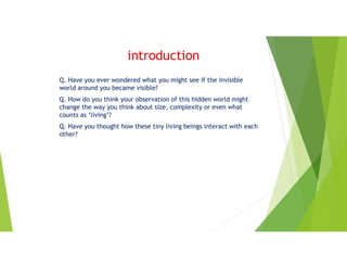 introduction
Q. Have you ever wondered what you might see if the invisible
world around you became visible?
Q. How do you think your observation of this hidden world might
change the way you think about size, complexity or even what
counts as ‘living’?
Q. Have you thought how these tiny living beings interact with each
other?
 