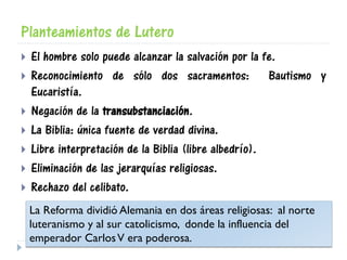 Planteamientos de Lutero
 El hombre solo puede alcanzar la salvación por la fe.
 Reconocimiento de sólo dos sacramentos: Bautismo y
Eucaristía.
 Negación de la transubstanciación.
 La Biblia: única fuente de verdad divina.
 Libre interpretación de la Biblia (libre albedrío).
 Eliminación de las jerarquías religiosas.
 Rechazo del celibato.
La Reforma dividió Alemania en dos áreas religiosas: al norte
luteranismo y al sur catolicismo, donde la influencia del
emperador CarlosV era poderosa.
 