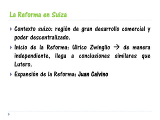 La Reforma en Suiza
 Contexto suizo: región de gran desarrollo comercial y
poder descentralizado.
 Inicio de la Reforma: Ulrico Zwinglio  de manera
independiente, llega a conclusiones similares que
Lutero.
 Expansión de la Reforma: Juan Calvino
 