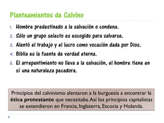 Planteamientos de Calvino
1. Hombre predestinado a la salvación o condena.
2. Sólo un grupo selecto es escogido para salvarse.
3. Alentó el trabajo y el lucro como vocación dada por Dios.
4. Biblia es la fuente de verdad eterna.
5. El arrepentimiento no lleva a la salvación, el hombre tiene en
sí una naturaleza pecadora.
Principios del calvinismo alentaron a la burguesía a encontrar la
ética protestante que necesitaba.Así los principios capitalistas
se extendieron en Francia, Inglaterra, Escocia y Holanda.
 