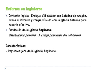 Reforma en Inglaterra
 Contexto inglés: Enrique VIII casado con Catalina de Aragón,
busca el divorcio y rompe vínculo con la Iglesia Católica para
hacerlo efectivo.
 Fundación de la Iglesia Anglicana:
Catolicismos primero  Luego principios del calvinismo.
Características:
- Rey como jefe de la Iglesia Anglicana.
 
