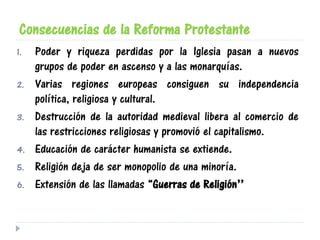 Consecuencias de la Reforma Protestante
1. Poder y riqueza perdidas por la Iglesia pasan a nuevos
grupos de poder en ascenso y a las monarquías.
2. Varias regiones europeas consiguen su independencia
política, religiosa y cultural.
3. Destrucción de la autoridad medieval libera al comercio de
las restricciones religiosas y promovió el capitalismo.
4. Educación de carácter humanista se extiende.
5. Religión deja de ser monopolio de una minoría.
6. Extensión de las llamadas “Guerras de Religión”
 