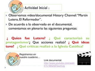 Actividad Inicial :
 Observamos video/documental History Channel:“Martín
Lutero, El Reformador”.
 De acuerdo a lo observado en el documental,
comentamos en plenario las siguientes preguntas:
¿ Quien fue Lutero? ¿ Qué caracterizó su
protagonismo?¿ Que acciones realizó? ¿ Qué ideas
tuvo? ¿ Qué críticas realizó a la Iglesia Católica?
Registramos en
nuestro cuaderno…
Link documental:
http://www.youtube.com/watc
h?v=BlQhBTasmUg
 