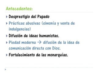 Antecedentes:
 Desprestigio del Papado
 Prácticas abusivas (simonía y venta de
indulgencias)
 Difusión de ideas humanistas.
 Piedad moderna  difusión de la idea de
comunicación directa con Dios.
 Fortalecimiento de las monarquías.
 
