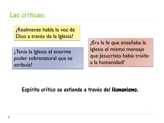 Las críticas:
¿Realmente habla la voz de
Dios a través de la Iglesia?
¿Era la fe que enseñaba la
Iglesia el mismo mensaje
que Jesucristo había traído
a la humanidad?
¿Tenía la Iglesia el enorme
poder sobrenatural que se
atribuía?
Espíritu crítico se extiende a través del Humanismo.
 
