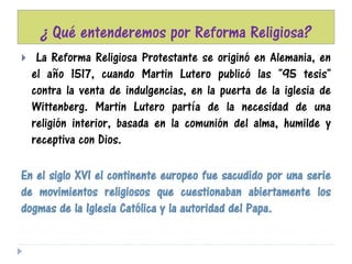 ¿ Qué entenderemos por Reforma Religiosa?
 La Reforma Religiosa Protestante se originó en Alemania, en
el año 1517, cuando Martin Lutero publicó las "95 tesis"
contra la venta de indulgencias, en la puerta de la iglesia de
Wittenberg. Martin Lutero partía de la necesidad de una
religión interior, basada en la comunión del alma, humilde y
receptiva con Dios.
En el siglo XVI el continente europeo fue sacudido por una serie
de movimientos religiosos que cuestionaban abiertamente los
dogmas de la Iglesia Católica y la autoridad del Papa.
 