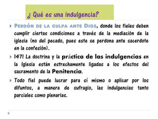 ¿ Qué es una indulgencia?
 Perdón de la culpa ante Dios, donde los fieles deben
cumplir ciertas condiciones a través de la mediación de la
iglesia (no del pecado, pues este se perdona ante sacerdote
en la confesión).
 1471 La doctrina y la práctica de las indulgencias en
la Iglesia están estrechamente ligadas a los efectos del
sacramento de la Penitencia.
 Todo fiel puede lucrar para sí mismo o aplicar por los
difuntos, a manera de sufragio, las indulgencias tanto
parciales como plenarias.
 