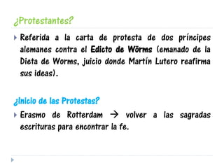 ¿Protestantes?
 Referida a la carta de protesta de dos príncipes
alemanes contra el Edicto de Wörms (emanado de la
Dieta de Worms, juicio donde Martín Lutero reafirma
sus ideas).
¿Inicio de las Protestas?
 Erasmo de Rotterdam  volver a las sagradas
escrituras para encontrar la fe.
 