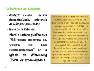 La Reforma en Alemania
 Contexto alemán: estado
descentralizado, existencia
de múltiples principados.
 Inicio de la Reforma:
Martín Lutero publica sus
“95 tesis contra la
venta de las
indulgencias” en la
Iglesia de Wittenberg
(1520: es excomulgado )
A menos que no esté convencido
mediante el testimonio de las
Escrituras o por razones evidentes
—ya que no confío en el Papa, ni
en su Concilio, debido a que ellos
han errado continuamente y se
han contradicho— me mantengo
firme en las Escrituras a las que
he adoptado como mi guía. Mi
conciencia es prisionera de la
Palabra de Dios, y no puedo ni
quiero revocar nada reconociendo
que no es seguro o correcto actuar
contra la conciencia. Que Dios me
ayude. Amén.
 