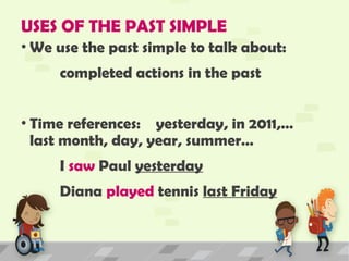 USES OF THE PAST SIMPLE
• We use the past simple to talk about:
completed actions in the past
• Time references: yesterday, in 2011,…
last month, day, year, summer…
I saw Paul yesterday
Diana played tennis last Friday
 