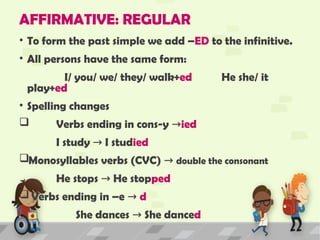 AFFIRMATIVE: REGULAR
• To form the past simple we add –ED to the infinitive.
• All persons have the same form:
I/ you/ we/ they/ walk+ed He she/ it
play+ed
• Spelling changes
 Verbs ending in cons-y →ied
I study I stud
→ ied
Monosyllables verbs (CVC) → double the consonant
He stops He stop
→ ped
 Verbs ending in –e → d
She dances She dance
→ d
 